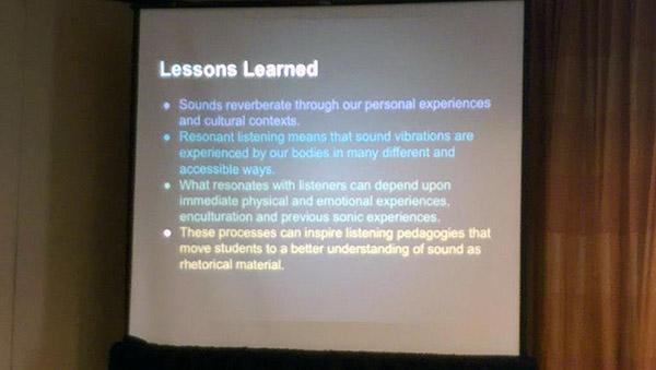A slide that reads: Lessons Learned •Sounds reverberate through our personal experiences and cultural contexts. •Resonant listening means that sound vibrations are experienced by our bodies in many different and accessible ways. •What resonates with listeners can depend upon immediate physical and emotional experiences, enculturation and previous sonic experiences. •These processes can inspire listening pedagogies that move students to a better understanding of sound as rhetorical material.