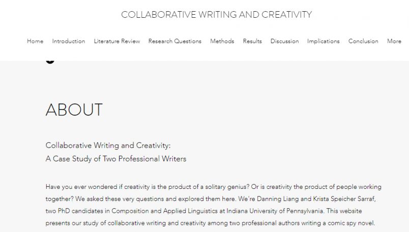 This is an image of the About Page on the Wix site.   About Page “Collaborative Writing and Creativity: A Case Study of Two Professional Writers.  Have you ever wondered if creativity is the product of a solitary genius? Originality s creativity the product of people working together? We asked these very questions and explored them here. We’re Danning Liang and Krista Speicher Sarraf, two PhD candidates in Composition and Applied Linguistics at Indiana University of Pennsylvania. This website presents our study of collaborative writing and creativity among two professional authors writing a comic spy novel. 