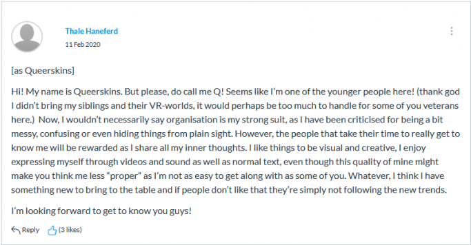 Screenshot of class participation of the netprov. Post from Thale Haneferd on 11 February 2020, as Queerskins. The text on the screen shot reads Hi! My name is Queerskins. But please, do call me Q! Seems like I’m one of the younger people here! (thank god I didn’t bring my siblings and their VR-worlds, it would perhaps be too much to handle for some of you veterans here.) Now, I wouldn’t necessarily say organisation is my strong suit, as I have been criticised for being a bit messy, confusing or even hiding things from plain sight. However, the people that take their time to really get to know me will be rewarded as I share all my inner thoughts. I like things to be visual and creative, I enjoy expressing myself through videos and sound as well as normal text, even though this quality of mine might make you think me less “proper” as I’m not as easy to get along with as some of you. Whatever, I think I have something new to bring to the table and if people don’t like that they’re simply not following the new trends. I’m looking forward to get to know you guys!