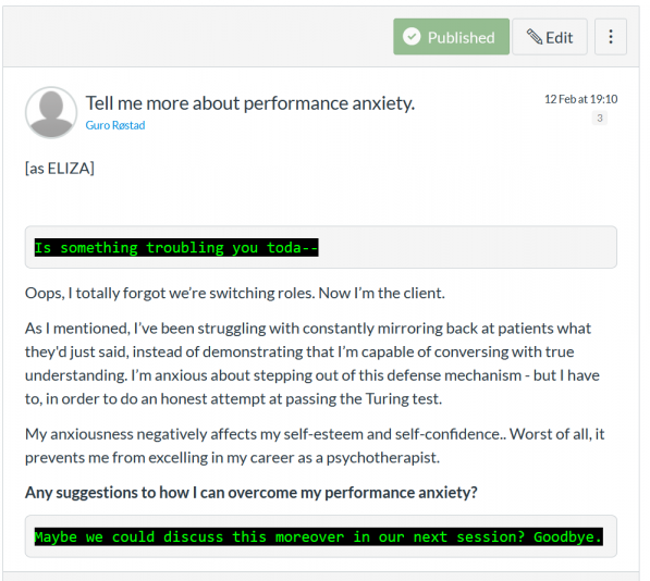 Screenshot of class participation of the netprov. Post titled Tell Me More about Performance Anxiety by Guro Rostad on 12 February, as ELIZA. The text on the screen shot reads Eliza: Is something troubling you today. Plain font: Oops, I totally forgot we’re switching roles. Now I’m the client. As I mentioned, I’ve been struggling with constantly mirroring back at patients what they'd just said, instead of demonstrating that I’m capable of conversing with true understanding. I’m anxious about stepping out of this defense mechanism - but I have to, in order to do an honest attempt at passing the Turing test. My anxiousness negatively affects my self-esteem and self-confidence.. Worst of all, it prevents me from excelling in my career as a psychotherapist. Any suggestions to how I can overcome my performance anxiety? Eliza: Maybe we could discuss this moreover in our next session? Goodbye. 