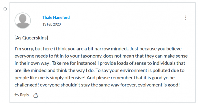 Screenshot of class participation of the netprov. Post from Thale Haneferd on 13 February 2020, as Queerskins. Text on screenshot reads I'm sorry, but here i think you are a bit narrow minded.. Just because you believe everyone needs to fit in to your taxonomy, does not mean that they can make sense in their own way! Take me for instance! I provide loads of sense to individuals that are like minded and think the way I do. To say your environment is polluted due to people like me is simply offensive! And please remember that it is good yo be challenged! everyone shouldn't stay the same way forever, evolvement is good!